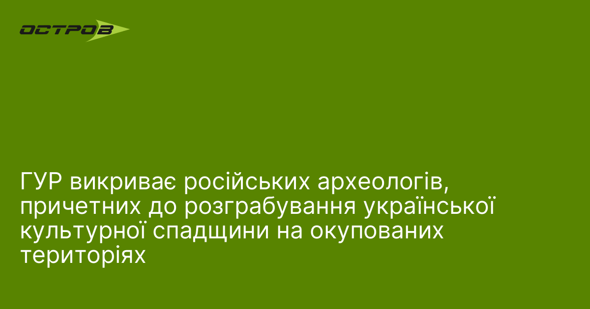 ГУР викриває російських археологів, причетних до розграбування української культурної спадщини на окупованих територіях