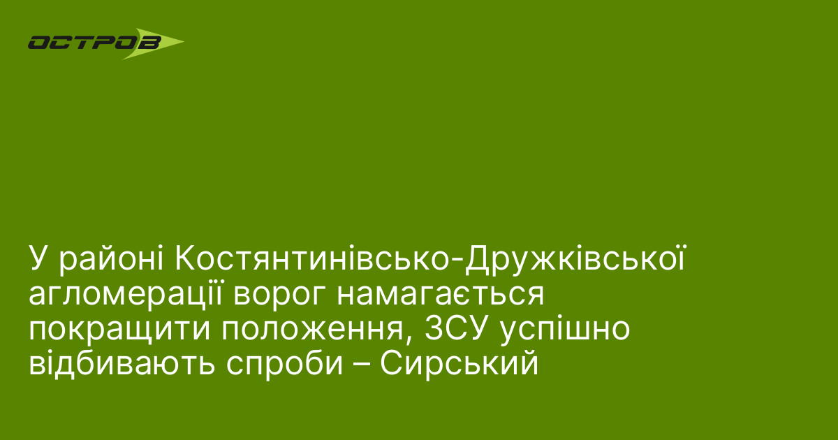 У районі Костянтинівсько-Дружківської агломерації ворог намагається покращити положення, ЗСУ успішно відбивають спроби – Сирський