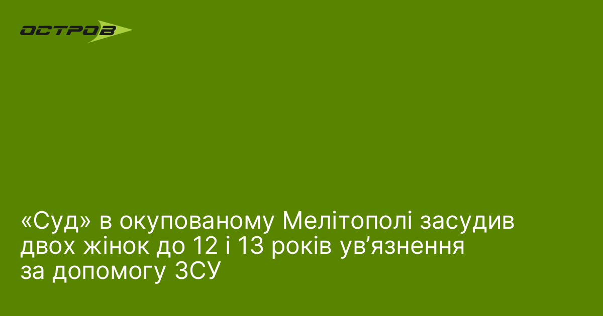 «Суд» в окупованому Мелітополі засудив двох жінок до 12 і 13 років ув’язнення за допомогу ЗСУ