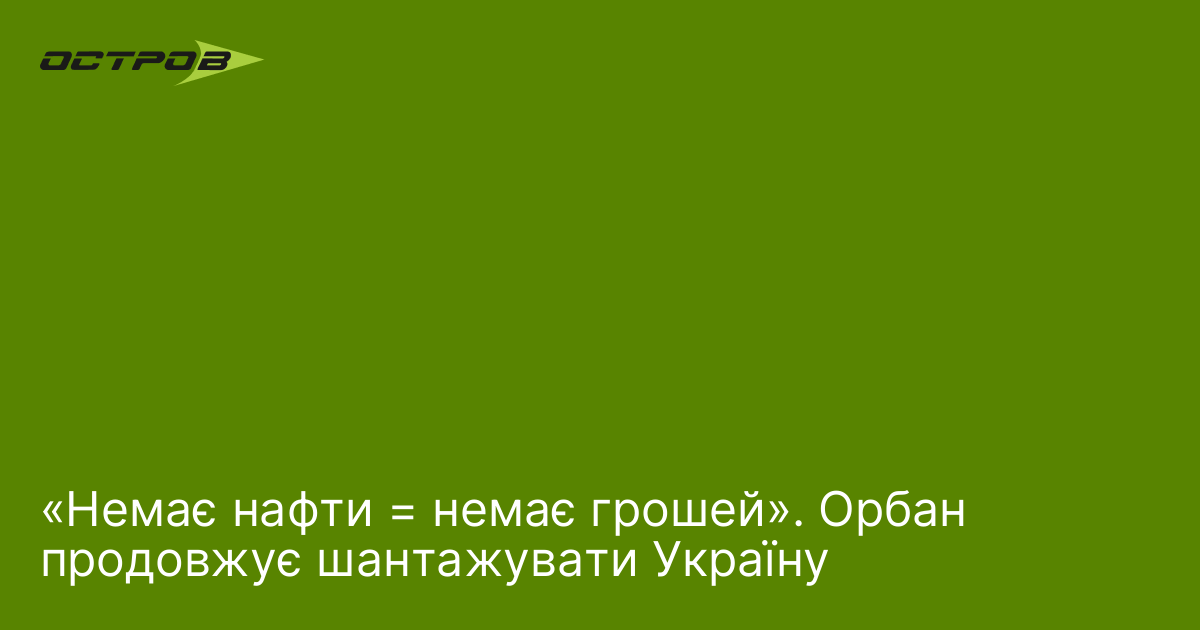«Немає нафти = немає грошей». Орбан продовжує шантажувати Україну