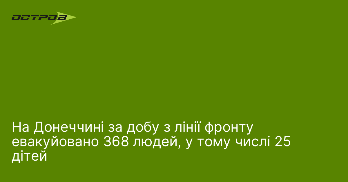 На Донеччині за добу з лінії фронту евакуйовано 368 людей, у тому числі 25 дітей